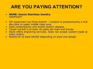 ARE YOU PAYING ATTENTION?
• NAME: Imono Stainless Jewelry
  SNAPSHOT

• SM Hypermart Las Pinas branch – Location is predominantly a mid
  dle-class to upper middle class area.
• Sells contemporary and stylish jewelry designs.
• Target market is at least 18 years old male and female
• Store offers engraving services. Does not accept custom-made je
  welry orders.
• Retails for at least $4USD depending on style and design.
 