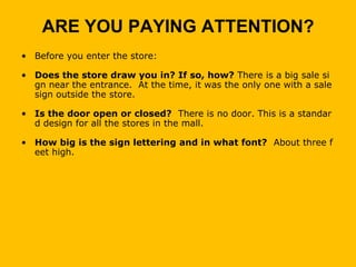 ARE YOU PAYING ATTENTION?
• Before you enter the store:

• Does the store draw you in? If so, how? There is a big sale si
  gn near the entrance. At the time, it was the only one with a sale
  sign outside the store.

• Is the door open or closed? There is no door. This is a standar
  d design for all the stores in the mall.

• How big is the sign lettering and in what font? About three f
  eet high.
 