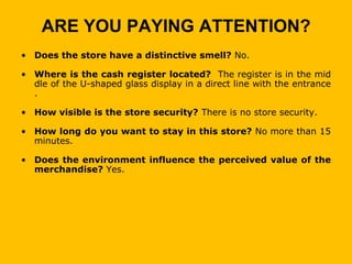 ARE YOU PAYING ATTENTION?
• Does the store have a distinctive smell? No.

• Where is the cash register located? The register is in the mid
  dle of the U-shaped glass display in a direct line with the entrance
  .

• How visible is the store security? There is no store security.

• How long do you want to stay in this store? No more than 15
  minutes.

• Does the environment influence the perceived value of the
  merchandise? Yes.
 