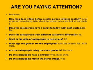 ARE YOU PAYING ATTENTION?
•   Personnel:

•   How long does it take before a sales person initiates contact? A sal
    es person immediately talks about the product when you look at the displa
    y.

•   Does the salesperson have a script to follow with each customer?
    No.

•   Does the salesperson treat different customers differently? No.

•   What is the ratio of salespeople to customers? 1:1

•   What age and gender are the employees? Late 20s to early 30s. All fe
    male.

•   Are the salespeople using the store products? Not sure.

•   Do the salespeople have a uniform? Yes. Black shirts.
•   Do the salespeople match the stores image? Yes.
 