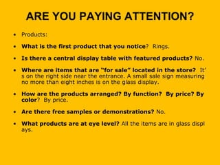 ARE YOU PAYING ATTENTION?
• Products:

• What is the first product that you notice? Rings.

• Is there a central display table with featured products? No.

• Where are items that are “for sale” located in the store? It’
  s on the right side near the entrance. A small sale sign measuring
  no more than eight inches is on the glass display.

• How are the products arranged? By function? By price? By
  color? By price.

• Are there free samples or demonstrations? No.

• What products are at eye level? All the items are in glass displ
  ays.
 