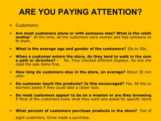 ARE YOU PAYING ATTENTION?
• Customers:
•   Are most customers alone or with someone else? What is the relati
    onship? At the time, all the customers were women and had someone wi
    th them.

•   What is the average age and gender of the customers? 30s to 50s.

•   When a customer enters the store, do they tend to walk in the sam
    e path or direction? -     No. They checked different displays. No one che
    cked the sale items first.

•   How long do customers stay in the store, on average? About 30 min
    utes.

•   Do customer touch the products? Is this encouraged? Yes. All the cu
    stomers asked if they could take a closer look.

•   Do most customers appear to be on a mission or are they browsing
    ? Most of the customers knew what they want and asked for specific items
    .

•   What percent of customers purchase products in the store? Out of
    eight customers, three made a purchase.
 