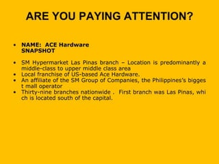 ARE YOU PAYING ATTENTION?

• NAME: ACE Hardware
  SNAPSHOT

• SM Hypermarket Las Pinas branch – Location is predominantly a
  middle-class to upper middle class area
• Local franchise of US-based Ace Hardware.
• An affiliate of the SM Group of Companies, the Philippines’s bigges
  t mall operator
• Thirty-nine branches nationwide . First branch was Las Pinas, whi
  ch is located south of the capital.
 
