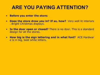 ARE YOU PAYING ATTENTION?
• Before you enter the store:

• Does the store draw you in? If so, how? Very well lit interiors
  . Bright Christmas displays.

• Is the door open or closed? There is no door. This is a standard
  design for all the stores.

• How big is the sign lettering and in what font? ACE Hardwar
  e is in big, bold white letters.
 