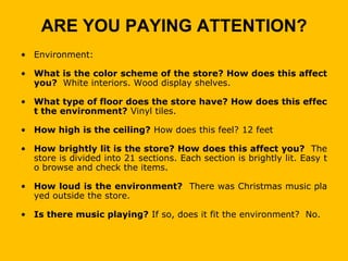 ARE YOU PAYING ATTENTION?
• Environment:

• What is the color scheme of the store? How does this affect
  you? White interiors. Wood display shelves.

• What type of floor does the store have? How does this effec
  t the environment? Vinyl tiles.

• How high is the ceiling? How does this feel? 12 feet

• How brightly lit is the store? How does this affect you? The
  store is divided into 21 sections. Each section is brightly lit. Easy t
  o browse and check the items.

• How loud is the environment? There was Christmas music pla
  yed outside the store.

• Is there music playing? If so, does it fit the environment? No.
 
