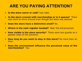 ARE YOU PAYING ATTENTION?
• Is the store warm or cold? Just right.

• Is the store crowed with merchandise or is it sparse? There
  was room to move around even though the store was stocked.

• Does the store have a distinctive smell? No.

• Where is the cash register located? Near the entrance/exit.

• How visible is the store security? There were two guards on o
  pposite sides of the entrance.

• How long do you want to stay in this store? No more than an
  hour.

• Does the environment influence the perceived value of the
  merchandise? Yes.
 
