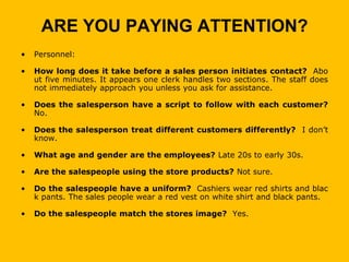 ARE YOU PAYING ATTENTION?
•   Personnel:

•   How long does it take before a sales person initiates contact? Abo
    ut five minutes. It appears one clerk handles two sections. The staff does
    not immediately approach you unless you ask for assistance.

•   Does the salesperson have a script to follow with each customer?
    No.

•   Does the salesperson treat different customers differently? I don’t
    know.

•   What age and gender are the employees? Late 20s to early 30s.

•   Are the salespeople using the store products? Not sure.

•   Do the salespeople have a uniform? Cashiers wear red shirts and blac
    k pants. The sales people wear a red vest on white shirt and black pants.

•   Do the salespeople match the stores image? Yes.
 