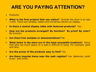 ARE YOU PAYING ATTENTION?
•   Products:

•   What is the first product that you notice? Outside the store is an ope
    n tent. There are candles, tables and Christmas decors on display.

•   Is there a central display table with featured products? Yes.

•   How are the products arranged? By function? By price? By color?
    By function.

•   Are there free samples or demonstrations? No.

•   What items in the store are in the least accessible locations? Items
    that take too much space on a wall or difficult to hang. For example, pails
    and fans.

•   Are the prices of the products easy to find? Yes

•   Are there impulse items near the cash register? Yes. Batteries, tooth
    brush and mints.
 