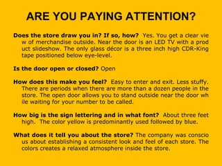 ARE YOU PAYING ATTENTION?
Does the store draw you in? If so, how? Yes. You get a clear vie
  w of merchandise outside. Near the door is an LED TV with a prod
  uct slideshow. The only glass décor is a three inch high CDR-King
  tape positioned below eye-level.

Is the door open or closed? Open

How does this make you feel? Easy to enter and exit. Less stuffy.
  There are periods when there are more than a dozen people in the
  store. The open door allows you to stand outside near the door wh
  ile waiting for your number to be called.

How big is the sign lettering and in what font? About three feet
  high. The color yellow is predominantly used followed by blue.

What does it tell you about the store? The company was conscio
  us about establishing a consistent look and feel of each store. The
  colors creates a relaxed atmosphere inside the store.
 