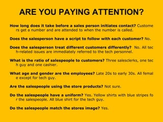ARE YOU PAYING ATTENTION?
How long does it take before a sales person initiates contact? Custome
  rs get a number and are attended to when the number is called.

Does the salesperson have a script to follow with each customer? No.

Does the salesperson treat different customers differently? No. All tec
  h-related issues are immediately referred to the tech personnel.

What is the ratio of salespeople to customers? Three salesclerks, one tec
  h guy and one cashier.

What age and gender are the employees? Late 20s to early 30s. All femal
  e except for tech guy.

Are the salespeople using the store products? Not sure.

Do the salespeople have a uniform? Yes. Yellow shirts with blue stripes fo
  r the salespeople. All blue shirt for the tech guy.

Do the salespeople match the stores image? Yes.
 