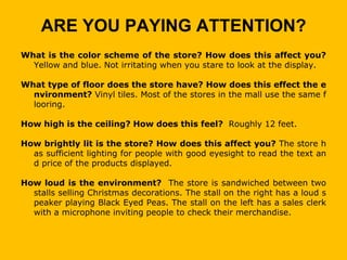 ARE YOU PAYING ATTENTION?
What is the color scheme of the store? How does this affect you?
  Yellow and blue. Not irritating when you stare to look at the display.

What type of floor does the store have? How does this effect the e
  nvironment? Vinyl tiles. Most of the stores in the mall use the same f
  looring.

How high is the ceiling? How does this feel? Roughly 12 feet.

How brightly lit is the store? How does this affect you? The store h
  as sufficient lighting for people with good eyesight to read the text an
  d price of the products displayed.

How loud is the environment? The store is sandwiched between two
  stalls selling Christmas decorations. The stall on the right has a loud s
  peaker playing Black Eyed Peas. The stall on the left has a sales clerk
  with a microphone inviting people to check their merchandise.
 