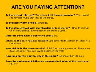 ARE YOU PAYING ATTENTION?
Is there music playing? If so, does it fit the environment? Yes. Upbeat
   and familiar music that lifts up the mood.

Is the store warm or cold? Average.

Is the store crowed with merchandise or is it sparse?      Floor to ceiling f
   ull of merchandise. Every space of the store is used.

Does the store have a distinctive smell? No.

Where is the cash register located? Left corner farthest from the door nea
  r stockroom.

How visible is the store security? I didn’t notice any cameras. There is no
  store security. There are roving guards in the mall.

How long do you want to stay in this store? Not more than 30 mins.

Does the environment influence the perceived value of the merchandi
  se? Yes.
 