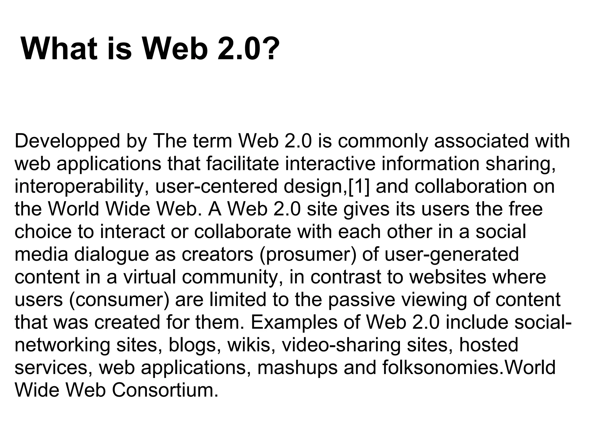 What is Web 2.0? Developped by The term Web 2.0 is commonly associated with web applications that facilitate interactive information sharing, interoperability, user-centered design,[1] and collaboration on the World Wide Web. A Web 2.0 site gives its users the free choice to interact or collaborate with each other in a social media dialogue as creators (prosumer) of user-generated content in a virtual community, in contrast to websites where users (consumer) are limited to the passive viewing of content that was created for them. Examples of Web 2.0 include social-networking sites, blogs, wikis, video-sharing sites, hosted services, web applications, mashups and folksonomies.World Wide Web Consortium. 
