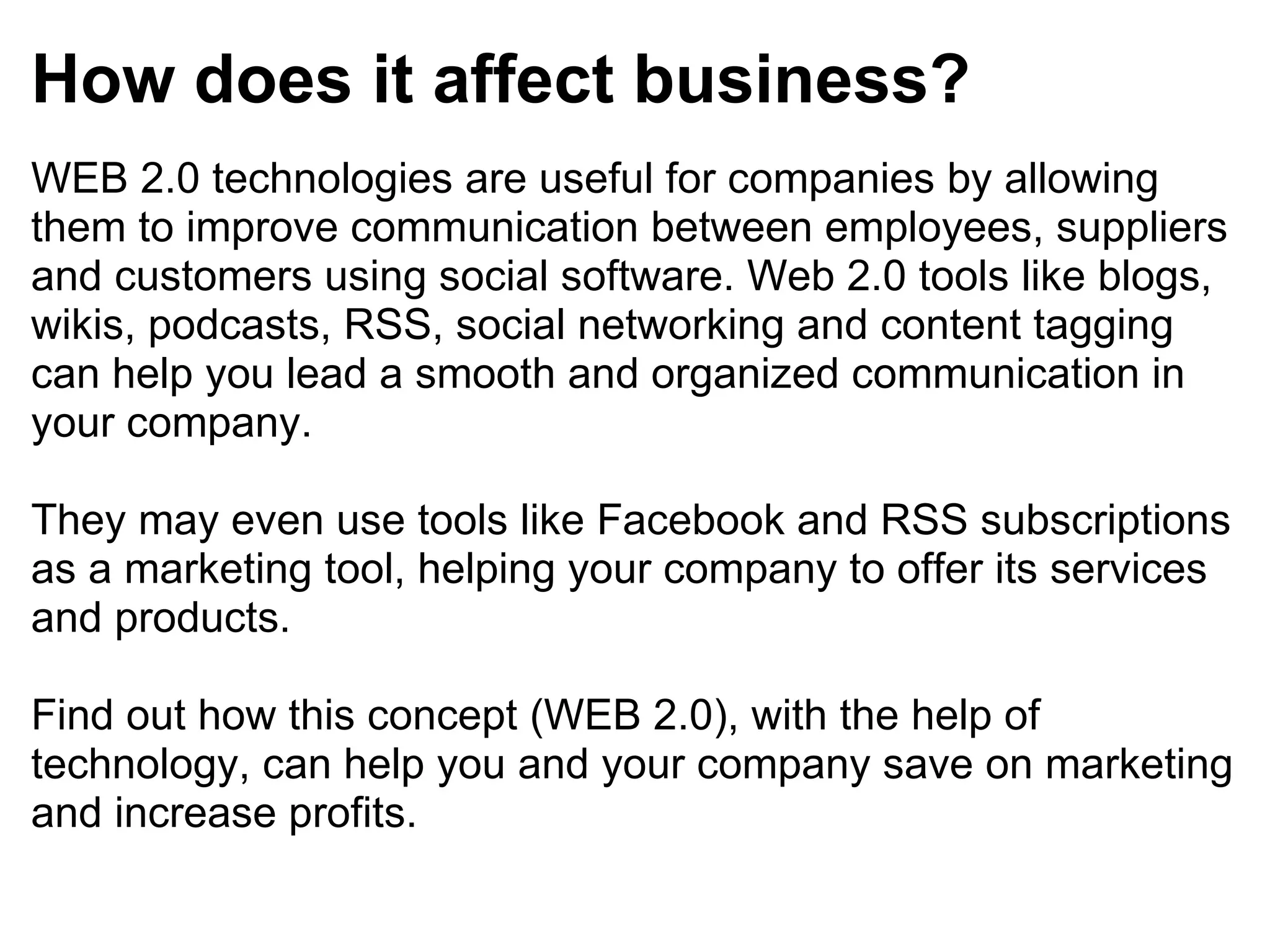 How does it affect business? WEB 2.0 technologies are useful for companies by allowing them to improve communication between employees, suppliers and customers using social software. Web 2.0 tools like blogs, wikis, podcasts, RSS, social networking and content tagging can help you lead a smooth and organized communication in your company. They may even use tools like Facebook and RSS subscriptions as a marketing tool, helping your company to offer its services and products. Find out how this concept (WEB 2.0), with the help of technology, can help you and your company save on marketing and increase profits. 