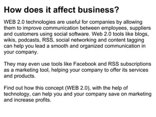 How does it affect business? WEB 2.0 technologies are useful for companies by allowing them to improve communication between employees, suppliers and customers using social software. Web 2.0 tools like blogs, wikis, podcasts, RSS, social networking and content tagging can help you lead a smooth and organized communication in your company. They may even use tools like Facebook and RSS subscriptions as a marketing tool, helping your company to offer its services and products. Find out how this concept (WEB 2.0), with the help of technology, can help you and your company save on marketing and increase profits. 