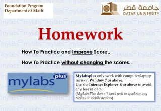 Homework
How To Practice and Improve Score..
How To Practice without changing the scores..
Foundation Program
Department of Math
Mylabsplus only work with computer/laptop
runs on Window 7 or above.
Use the Internet Explorer 8 or above to avoid
any loss of data.
(MyLabsPlus doesn’t work well in Ipad,nor any
tablets or mobile devices)
 