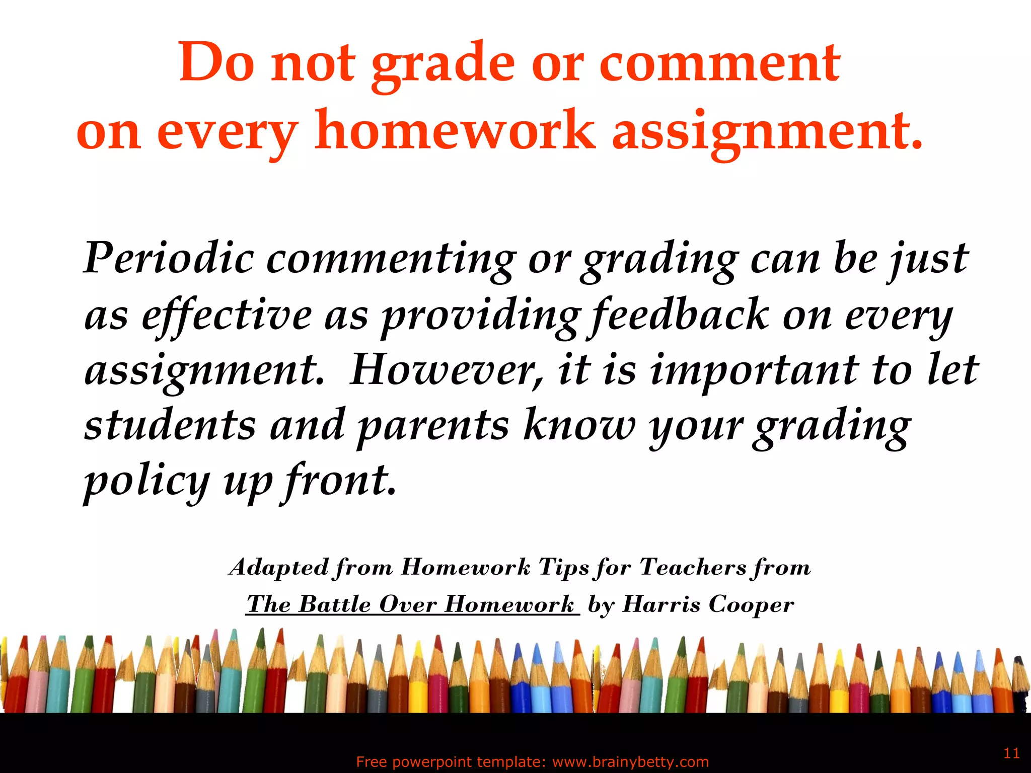 Do not grade or comment  on every homework assignment.   Periodic commenting or grading can be just as effective as providing feedback on every assignment.  However, it is important to let students and parents know your grading policy up front.  Adapted from Homework Tips for Teachers from The Battle Over Homework  by Harris Cooper Free powerpoint template: www.brainybetty.com 