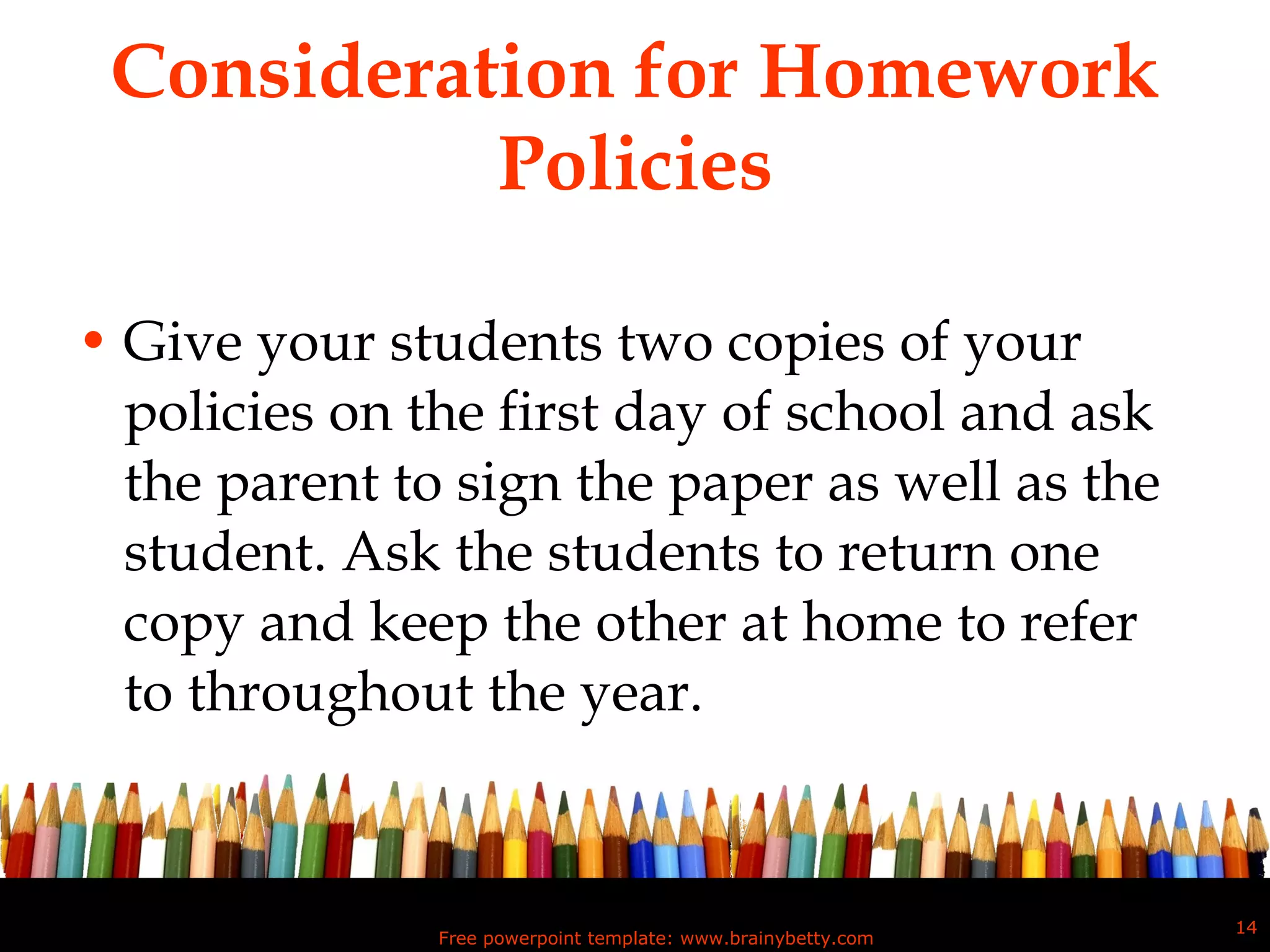 Consideration for Homework Policies Give your students two copies of your policies on the first day of school and ask the parent to sign the paper as well as the student. Ask the students to return one copy and keep the other at home to refer to throughout the year. Free powerpoint template: www.brainybetty.com 