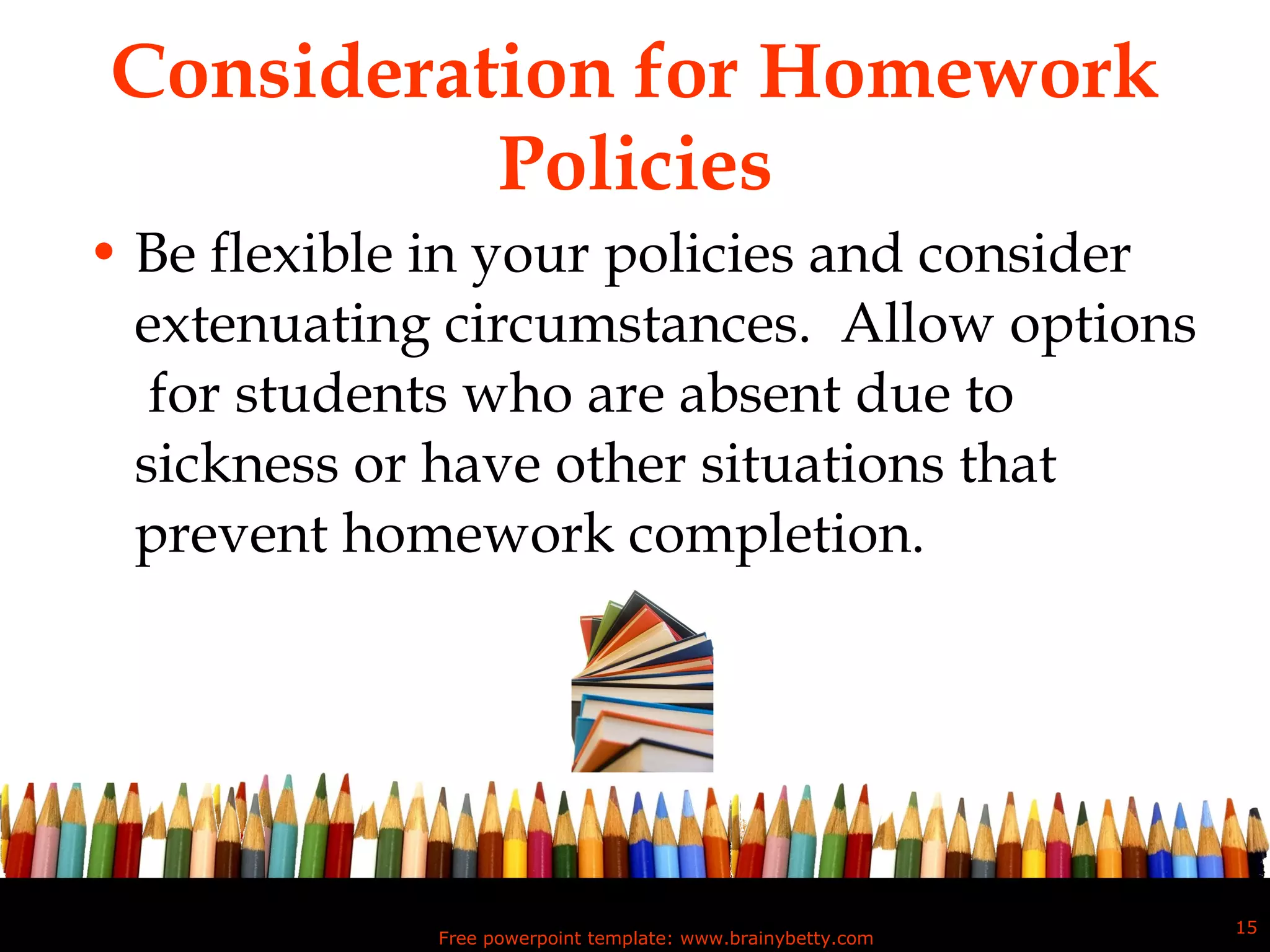 Consideration for Homework Policies Be flexible in your policies and consider extenuating circumstances.  Allow options  for students who are absent due to sickness or have other situations that prevent homework completion.  Free powerpoint template: www.brainybetty.com 