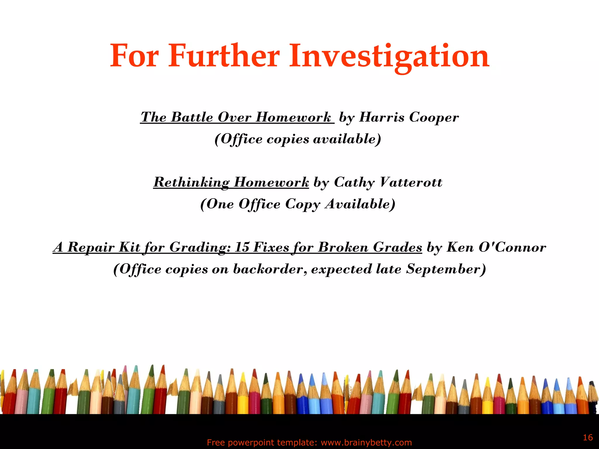 For Further Investigation The Battle Over Homework  by Harris Cooper (Office copies available)  Rethinking Homework  by Cathy Vatterott  (One Office Copy Available)  A Repair Kit for Grading: 15 Fixes for Broken Grades  by Ken O'Connor (Office copies on backorder, expected late September) Free powerpoint template: www.brainybetty.com 