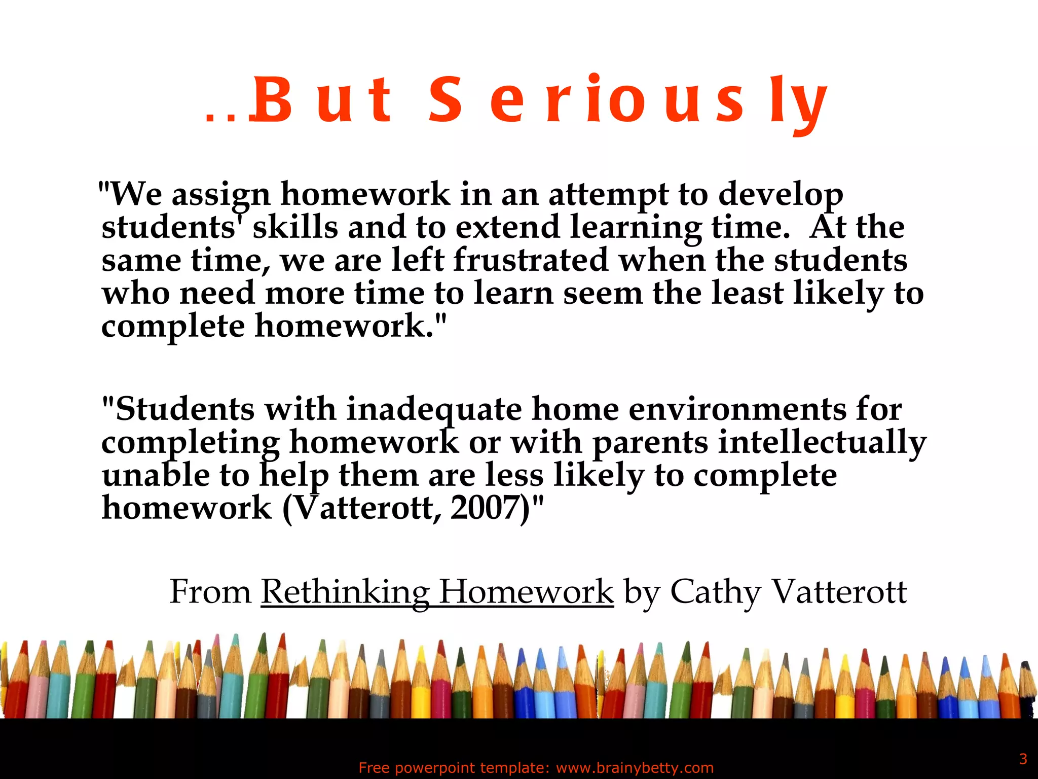 … But Seriously "We assign homework in an attempt to develop students' skills and to extend learning time.  At the same time, we are left frustrated when the students who need more time to learn seem the least likely to complete homework." "Students with inadequate home environments for completing homework or with parents intellectually unable to help them are less likely to complete homework (Vatterott, 2007)" From  Rethinking Homework  by Cathy Vatterott Free powerpoint template: www.brainybetty.com 