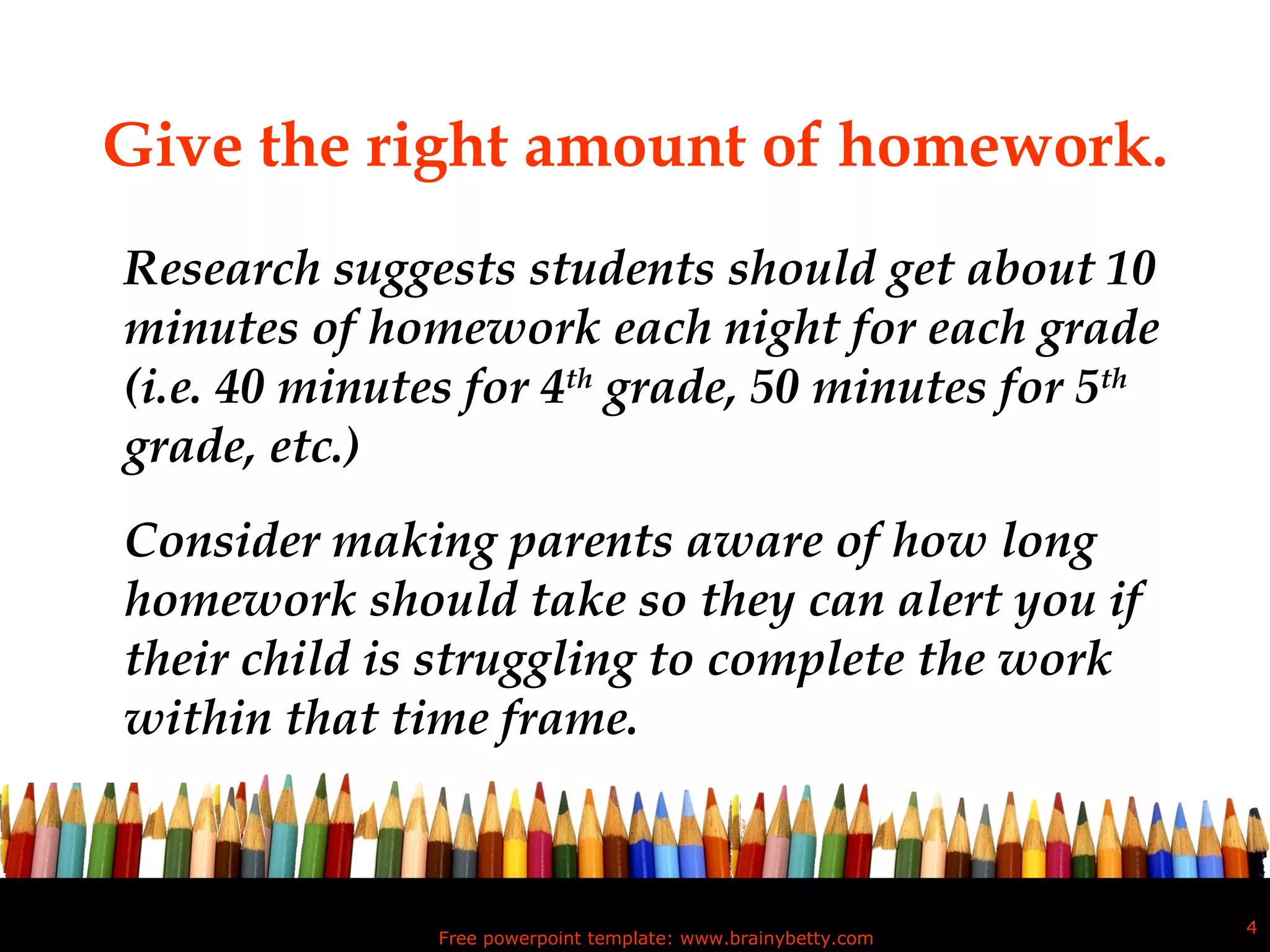 Give the right amount of homework. Research suggests students should get about 10 minutes of homework each night for each grade (i.e. 40 minutes for 4 th  grade, 50 minutes for 5 th  grade, etc.)  Consider making parents aware of how long homework should take so they can alert you if their child is struggling to complete the work within that time frame.  Free powerpoint template: www.brainybetty.com 