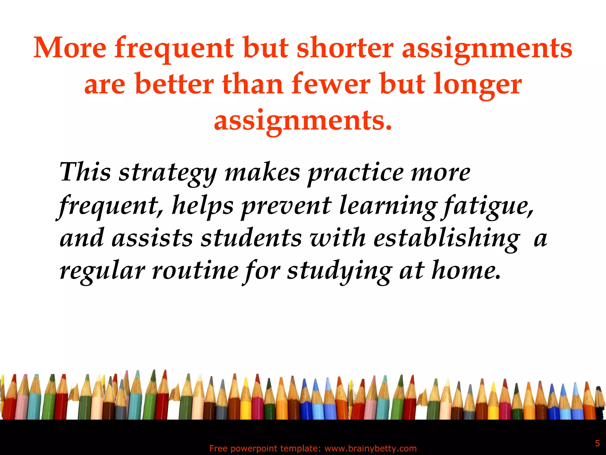 More frequent but shorter assignments are better than fewer but longer assignments. This strategy makes practice more frequent, helps prevent learning fatigue, and assists students with establishing  a regular routine for studying at home.  Free powerpoint template: www.brainybetty.com 