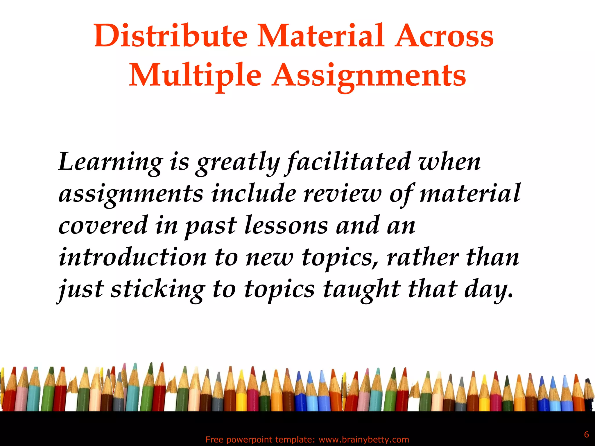 Distribute Material Across  Multiple Assignments Learning is greatly facilitated when assignments include review of material covered in past lessons and an introduction to new topics, rather than just sticking to topics taught that day.  Free powerpoint template: www.brainybetty.com 