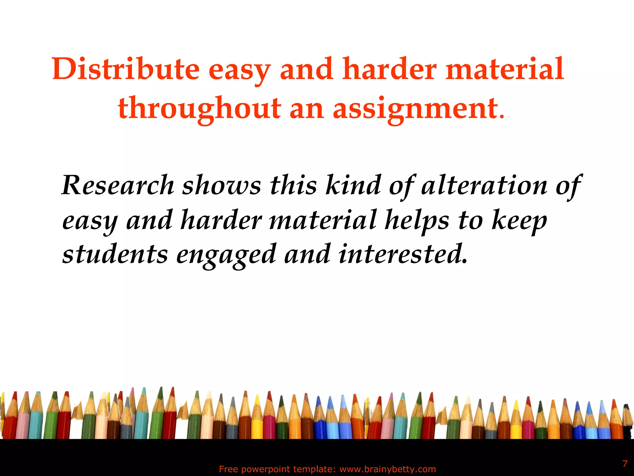 Distribute easy and harder material  throughout an assignment . Research shows this kind of alteration of easy and harder material helps to keep students engaged and interested. Free powerpoint template: www.brainybetty.com 