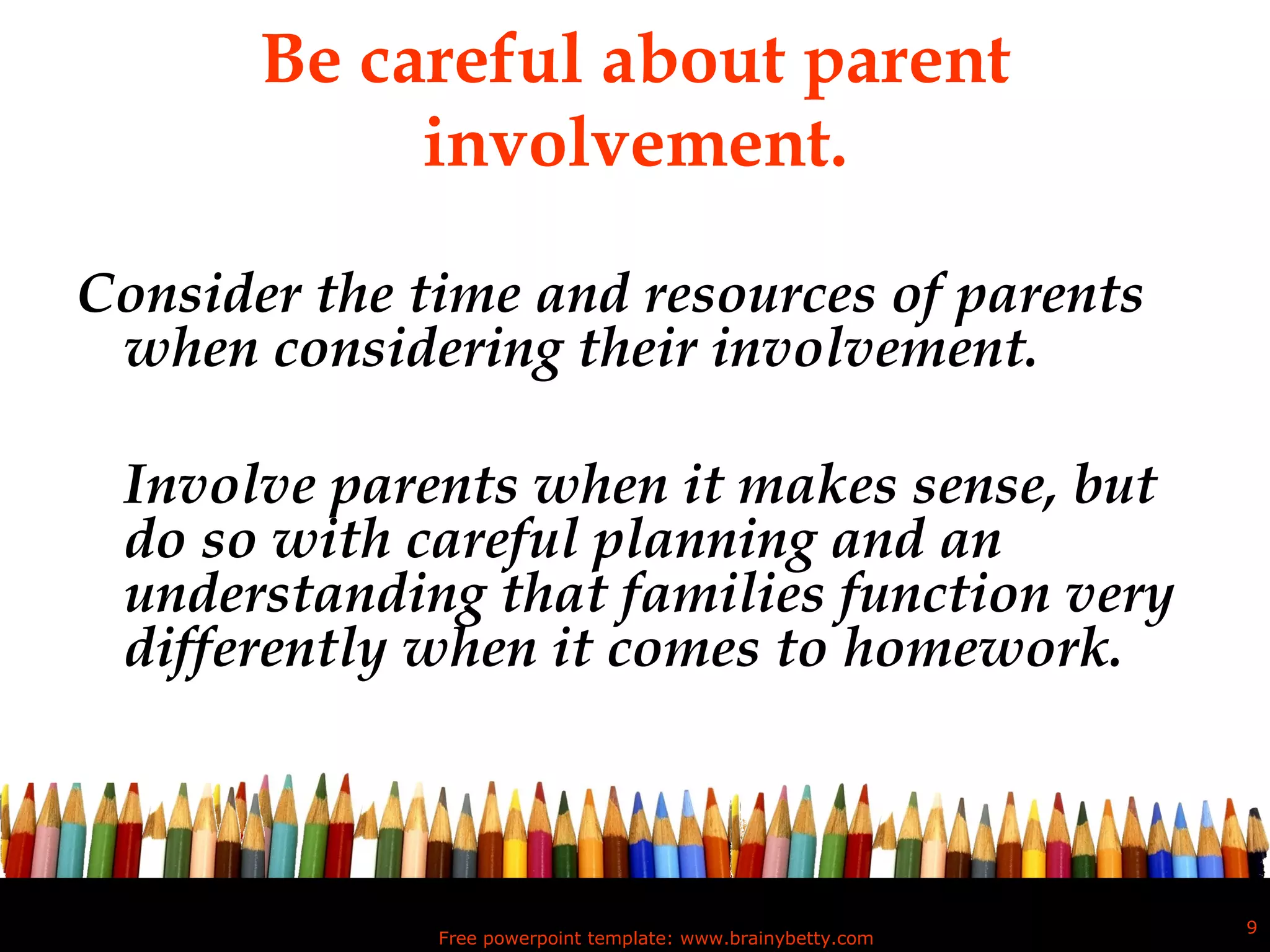 Be careful about parent involvement. Consider the time and resources of parents when considering their involvement.  Involve parents when it makes sense, but do so with careful planning and an understanding that families function very differently when it comes to homework. Free powerpoint template: www.brainybetty.com 