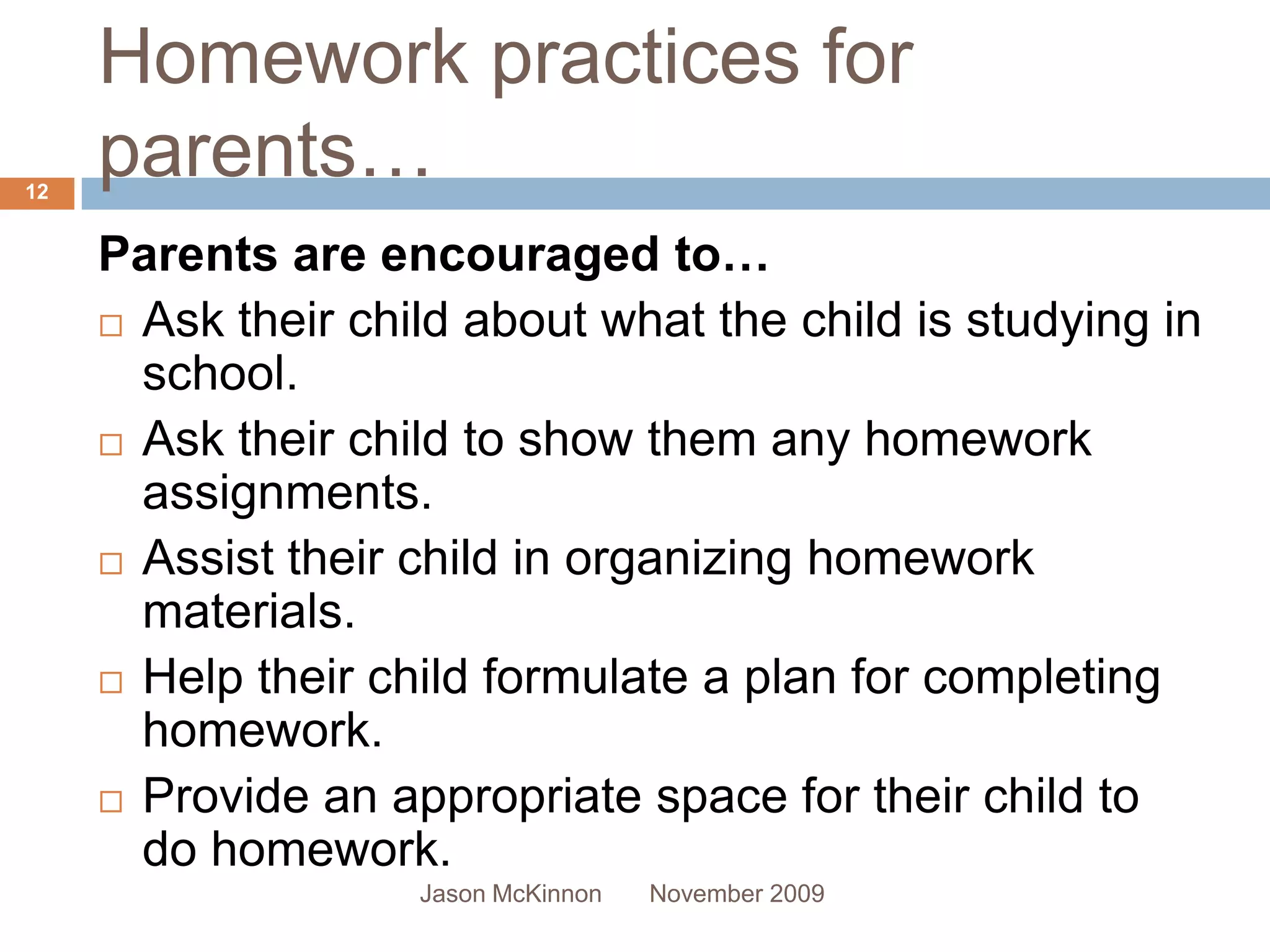 Homework practices for
12
     parents…
     Parents are encouraged to…
      Ask their child about what the child is studying in
       school.
      Ask their child to show them any homework
       assignments.
      Assist their child in organizing homework
       materials.
      Help their child formulate a plan for completing
       homework.
      Provide an appropriate space for their child to
       do homework.
                    Jason McKinnon   November 2009
 