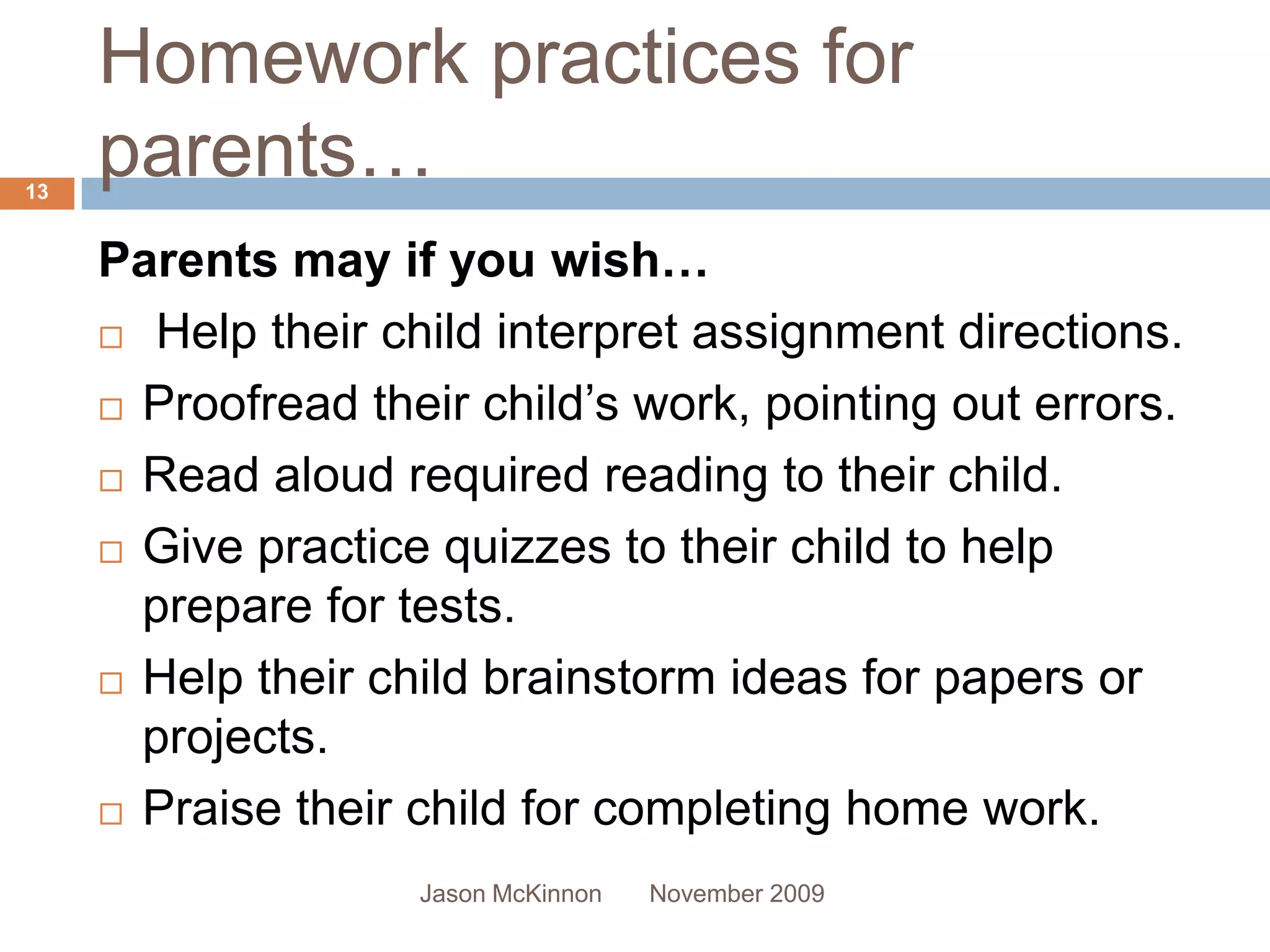 Homework practices for
13
     parents…
     Parents may if you wish…
      Help their child interpret assignment directions.

      Proofread their child’s work, pointing out errors.

      Read aloud required reading to their child.

      Give practice quizzes to their child to help

       prepare for tests.
      Help their child brainstorm ideas for papers or

       projects.
      Praise their child for completing home work.

                    Jason McKinnon   November 2009
 