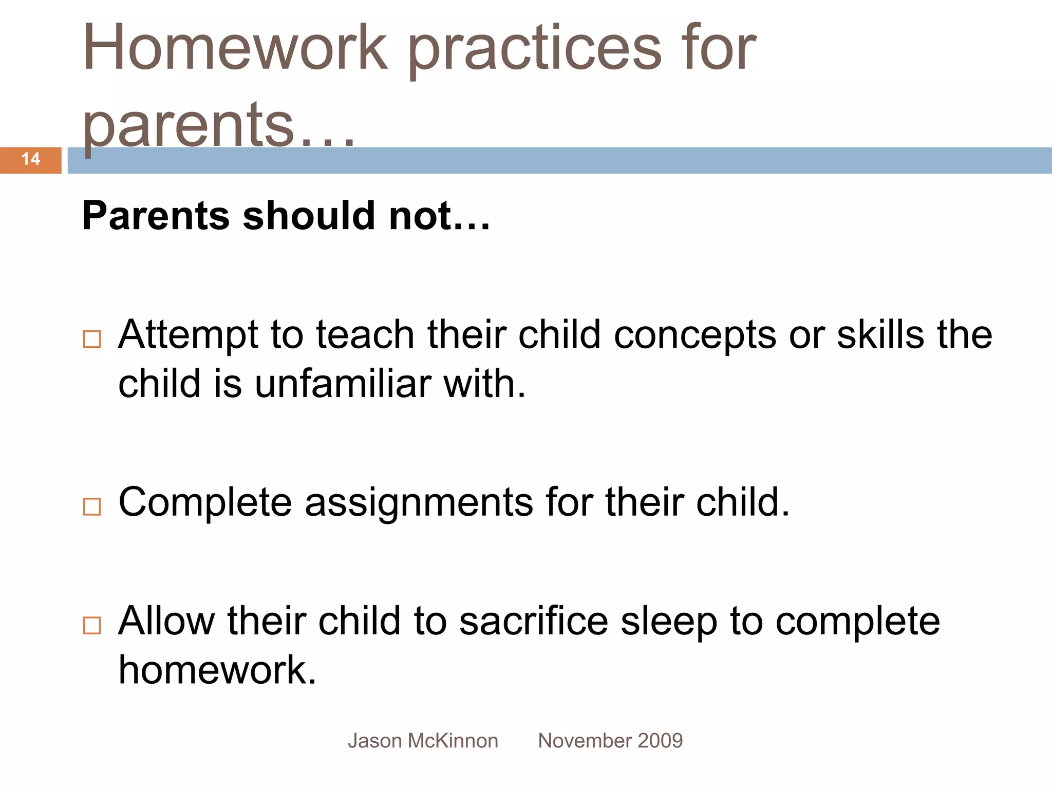 Homework practices for
14
     parents…
     Parents should not…

        Attempt to teach their child concepts or skills the
         child is unfamiliar with.

        Complete assignments for their child.

        Allow their child to sacrifice sleep to complete
         homework.
                      Jason McKinnon   November 2009
 