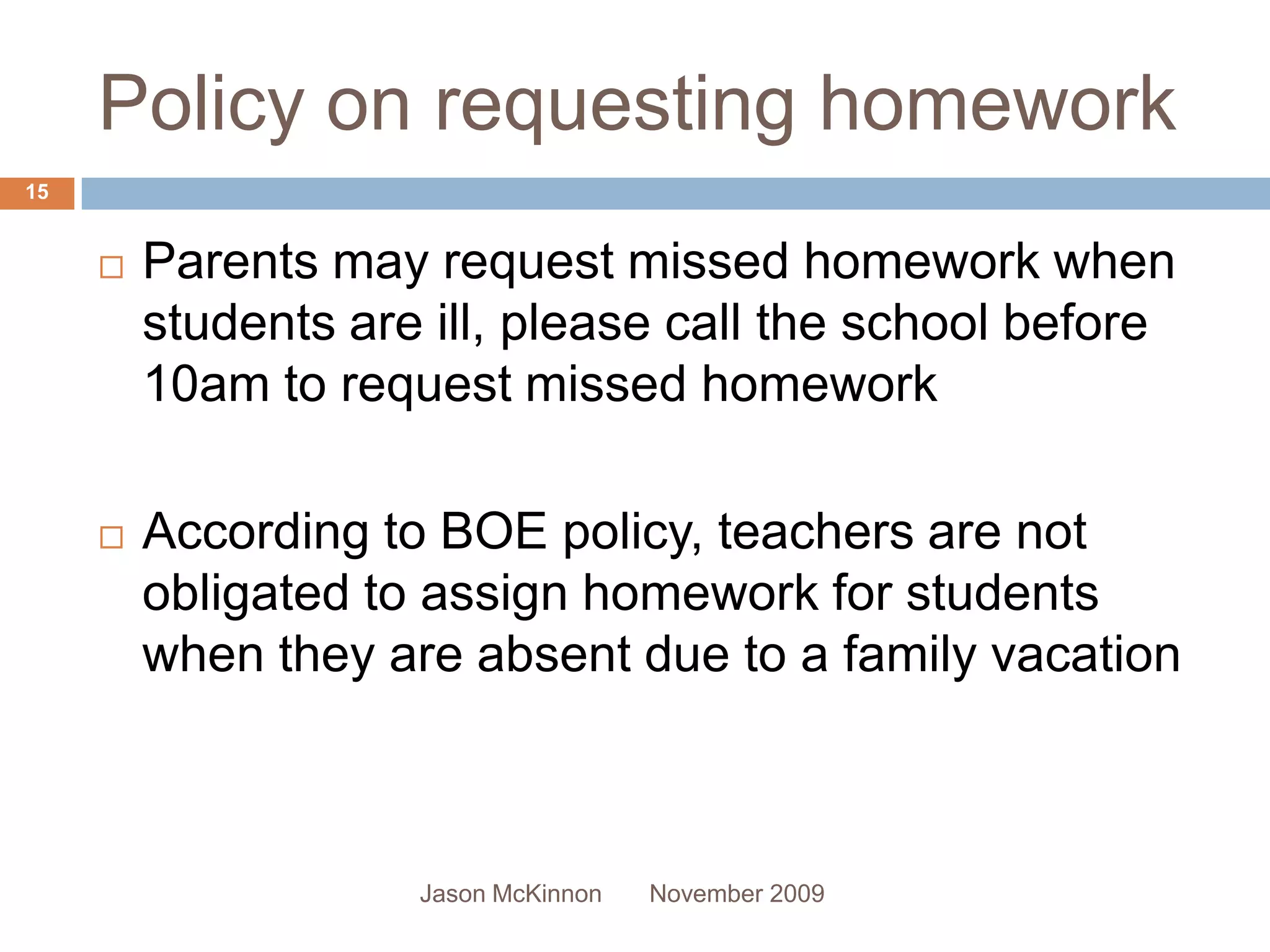 Policy on requesting homework
15


        Parents may request missed homework when
         students are ill, please call the school before
         10am to request missed homework

        According to BOE policy, teachers are not
         obligated to assign homework for students
         when they are absent due to a family vacation



                     Jason McKinnon   November 2009
 