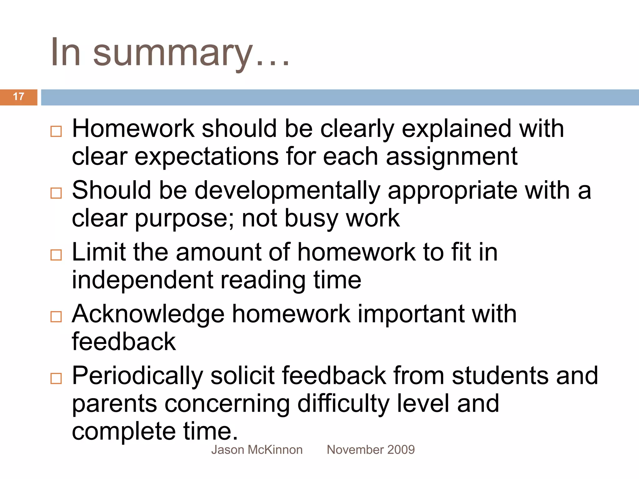 In summary…
17


        Homework should be clearly explained with
         clear expectations for each assignment
        Should be developmentally appropriate with a
         clear purpose; not busy work
        Limit the amount of homework to fit in
         independent reading time
        Acknowledge homework important with
         feedback
        Periodically solicit feedback from students and
         parents concerning difficulty level and
         complete time.
                     Jason McKinnon   November 2009
 
