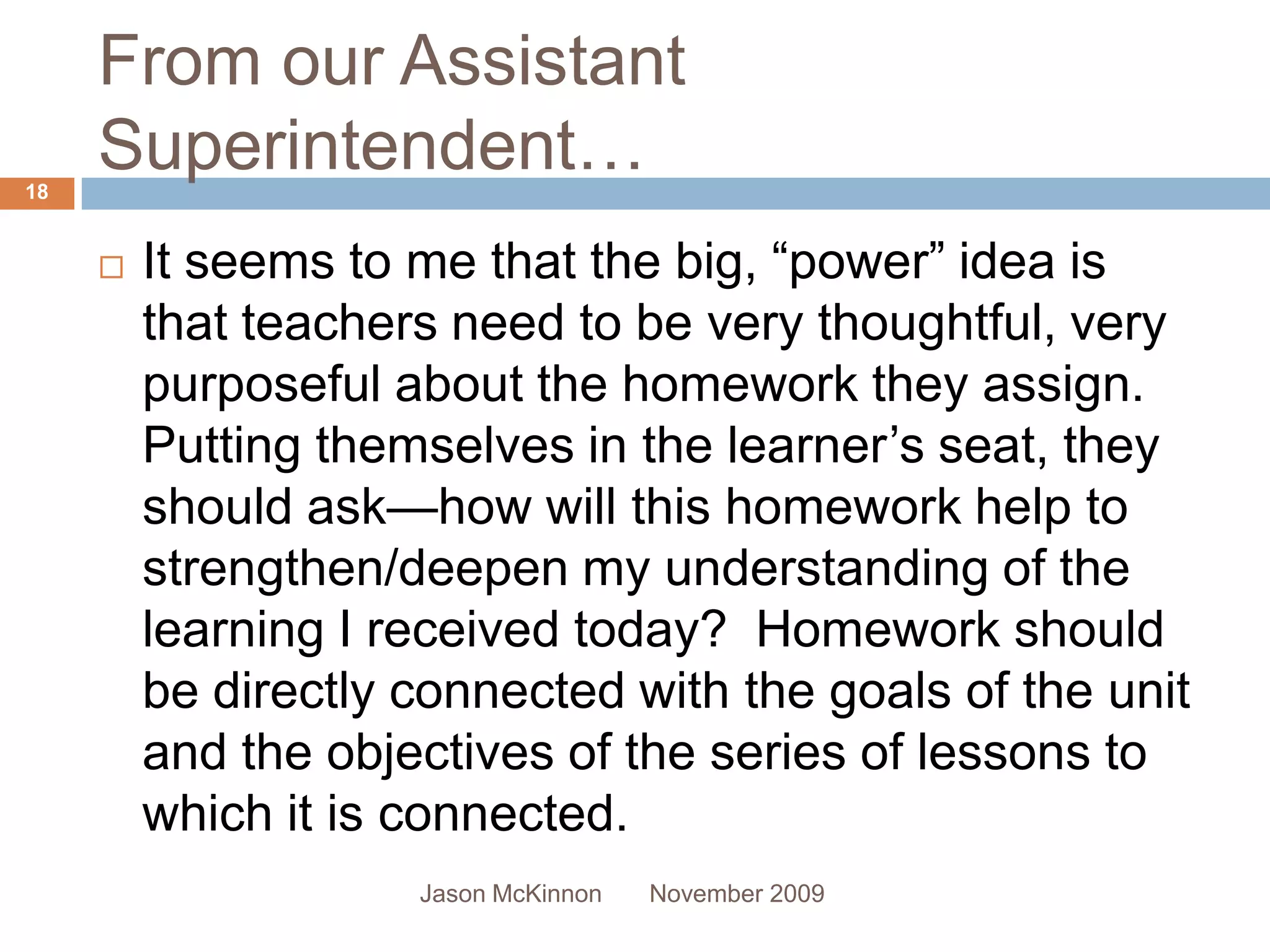 From our Assistant
18
     Superintendent…
        It seems to me that the big, “power” idea is
         that teachers need to be very thoughtful, very
         purposeful about the homework they assign.
         Putting themselves in the learner’s seat, they
         should ask—how will this homework help to
         strengthen/deepen my understanding of the
         learning I received today? Homework should
         be directly connected with the goals of the unit
         and the objectives of the series of lessons to
         which it is connected.
                     Jason McKinnon   November 2009
 