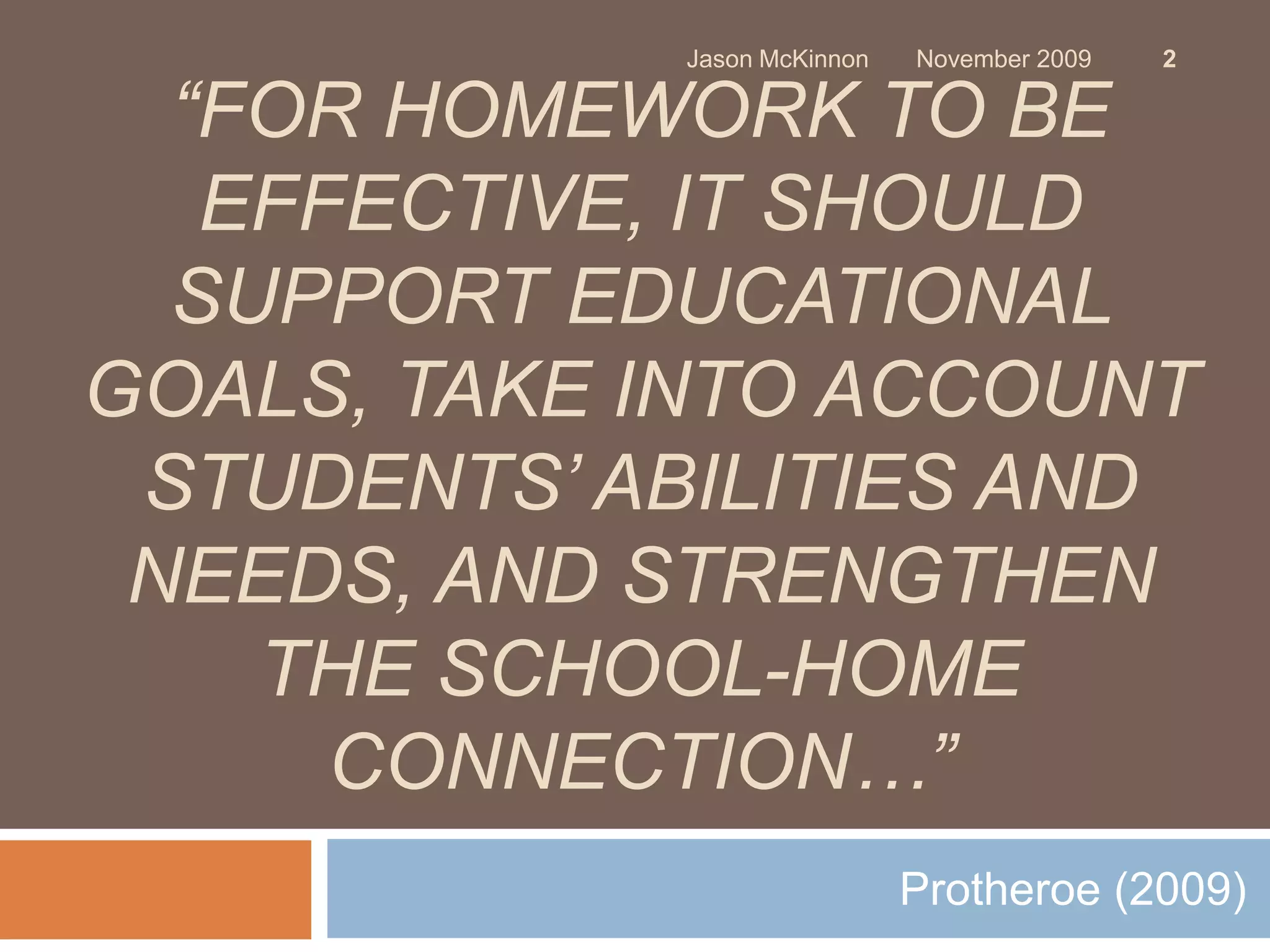 Jason McKinnon   November 2009   2

  “FOR HOMEWORK TO BE
   EFFECTIVE, IT SHOULD
  SUPPORT EDUCATIONAL
GOALS, TAKE INTO ACCOUNT
 STUDENTS’ ABILITIES AND
 NEEDS, AND STRENGTHEN
    THE SCHOOL-HOME
      CONNECTION…”
                             Protheroe (2009)
 