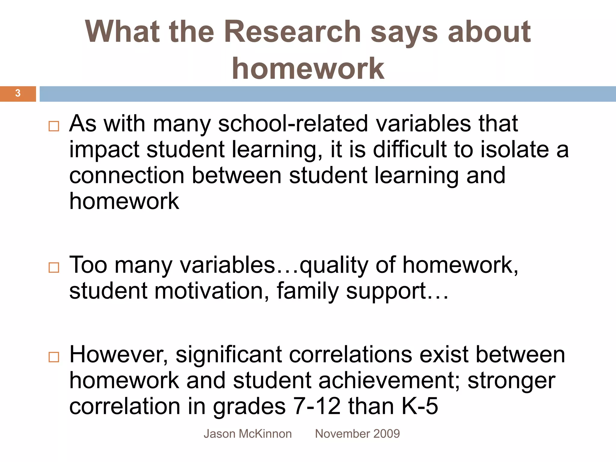 What the Research says about
                  homework
3


       As with many school-related variables that
        impact student learning, it is difficult to isolate a
        connection between student learning and
        homework

       Too many variables…quality of homework,
        student motivation, family support…

       However, significant correlations exist between
        homework and student achievement; stronger
        correlation in grades 7-12 than K-5
                      Jason McKinnon   November 2009
 