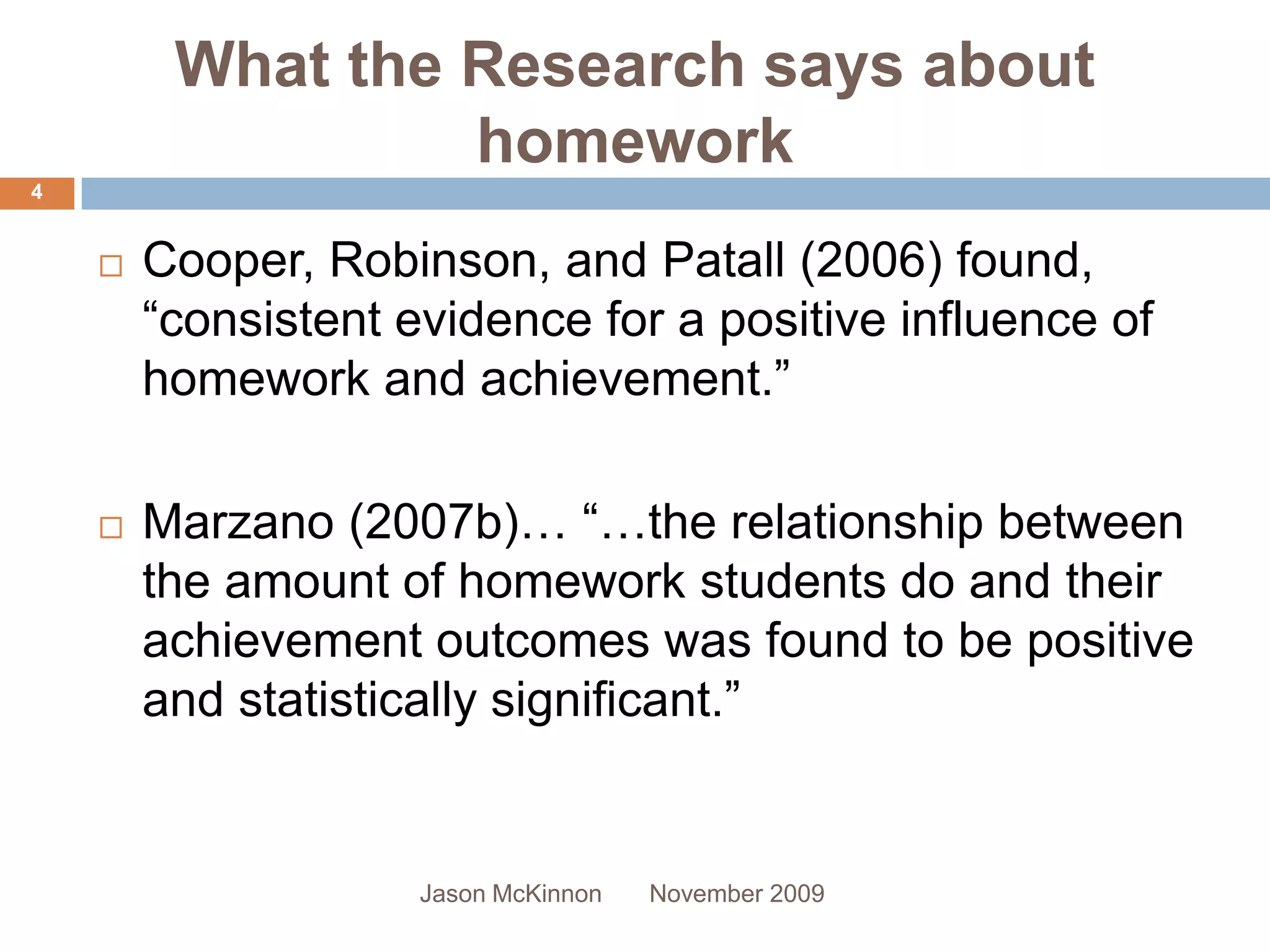 What the Research says about
                  homework
4


       Cooper, Robinson, and Patall (2006) found,
        “consistent evidence for a positive influence of
        homework and achievement.”

       Marzano (2007b)… “…the relationship between
        the amount of homework students do and their
        achievement outcomes was found to be positive
        and statistically significant.”


                     Jason McKinnon   November 2009
 
