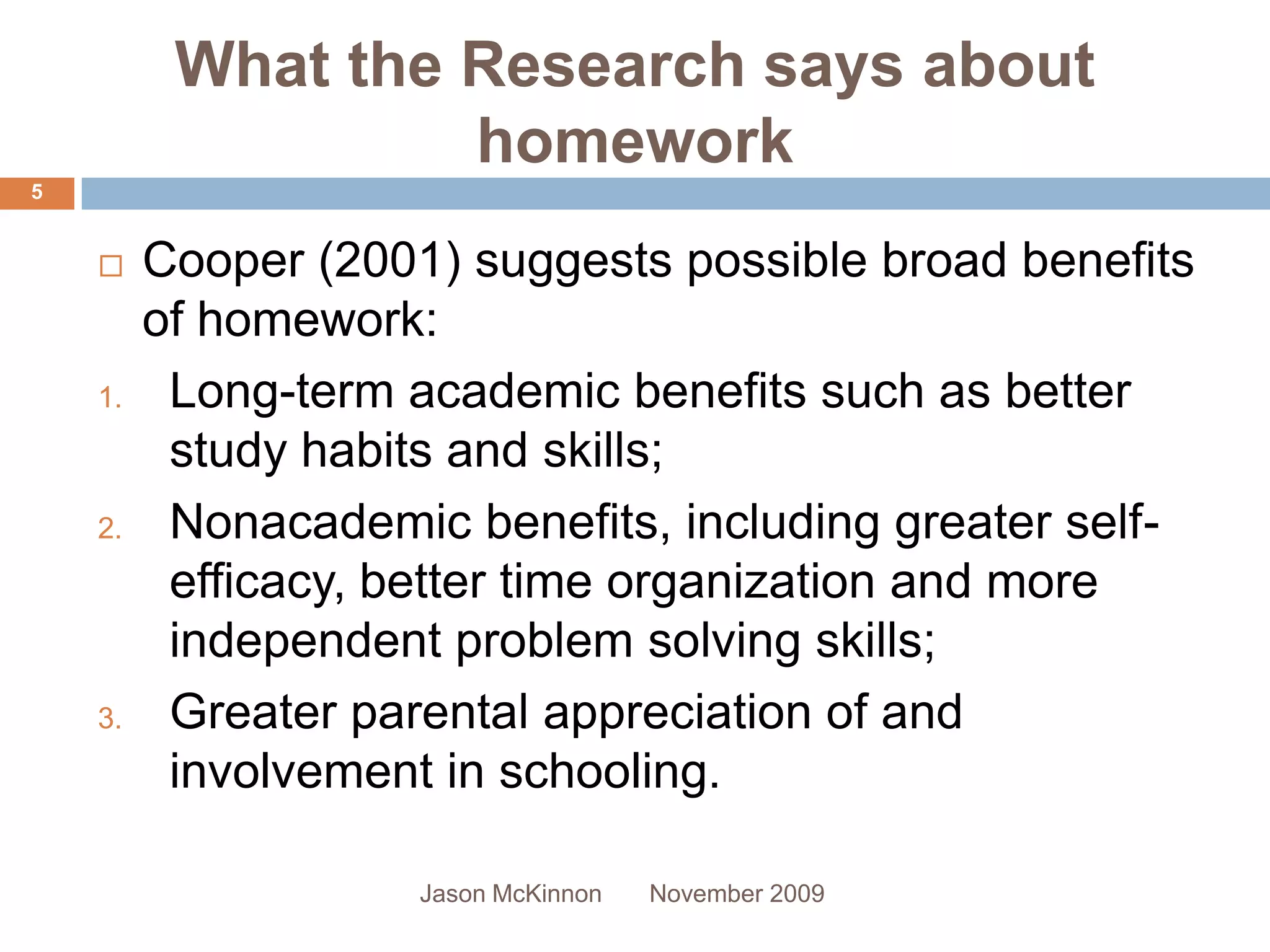 What the Research says about
                   homework
5


        Cooper (2001) suggests possible broad benefits
         of homework:
    1.    Long-term academic benefits such as better
          study habits and skills;
    2.    Nonacademic benefits, including greater self-
          efficacy, better time organization and more
          independent problem solving skills;
    3.    Greater parental appreciation of and
          involvement in schooling.

                     Jason McKinnon   November 2009
 