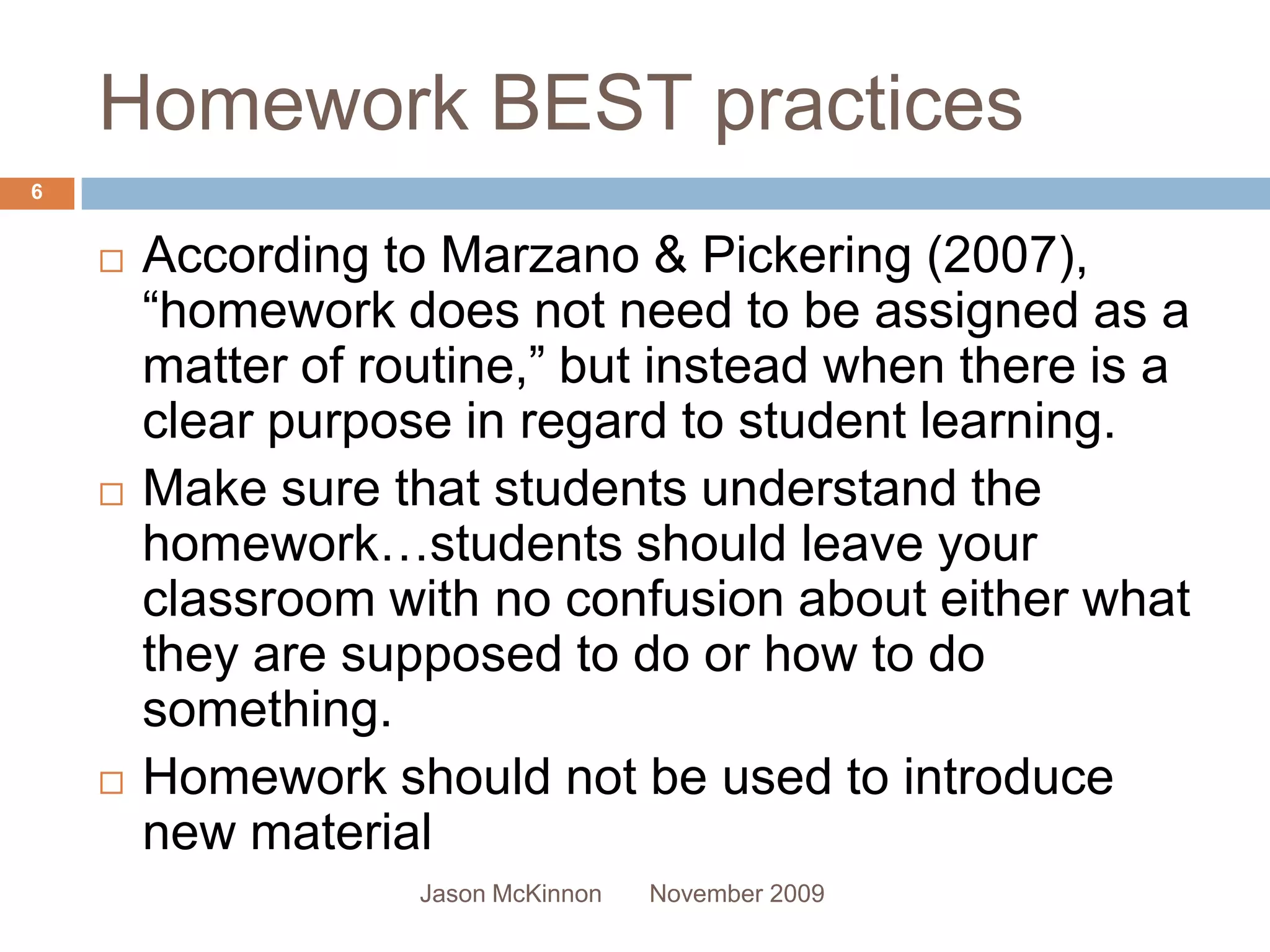 Homework BEST practices
6


       According to Marzano & Pickering (2007),
        “homework does not need to be assigned as a
        matter of routine,” but instead when there is a
        clear purpose in regard to student learning.
       Make sure that students understand the
        homework…students should leave your
        classroom with no confusion about either what
        they are supposed to do or how to do
        something.
       Homework should not be used to introduce
        new material
                    Jason McKinnon   November 2009
 