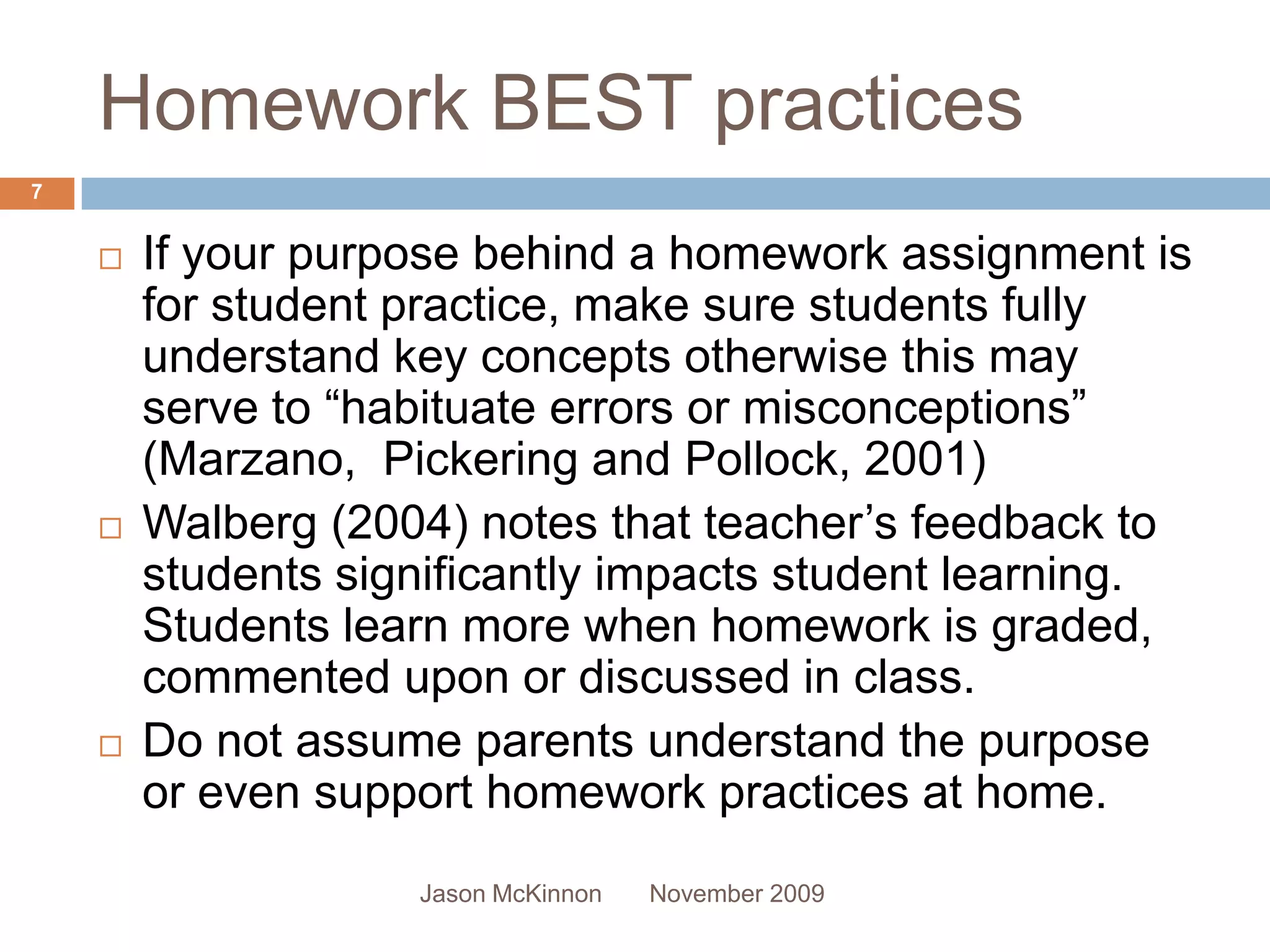 Homework BEST practices
7


       If your purpose behind a homework assignment is
        for student practice, make sure students fully
        understand key concepts otherwise this may
        serve to “habituate errors or misconceptions”
        (Marzano, Pickering and Pollock, 2001)
       Walberg (2004) notes that teacher’s feedback to
        students significantly impacts student learning.
        Students learn more when homework is graded,
        commented upon or discussed in class.
       Do not assume parents understand the purpose
        or even support homework practices at home.
                    Jason McKinnon   November 2009
 