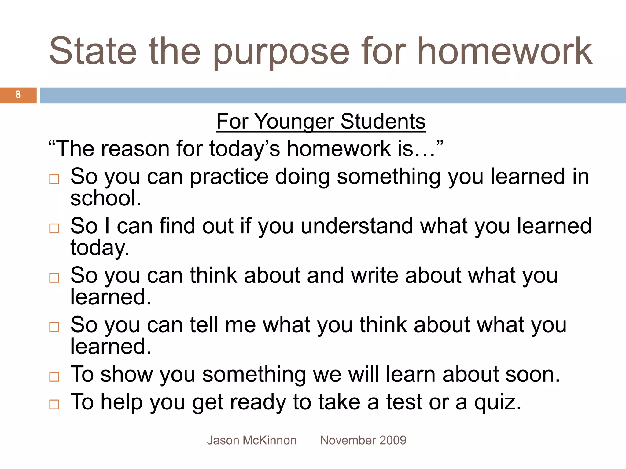 State the purpose for homework
8

                     For Younger Students
    “The reason for today’s homework is…”
     So you can practice doing something you learned in
      school.
     So I can find out if you understand what you learned
      today.
     So you can think about and write about what you
      learned.
     So you can tell me what you think about what you
      learned.
     To show you something we will learn about soon.

     To help you get ready to take a test or a quiz.

                   Jason McKinnon   November 2009
 