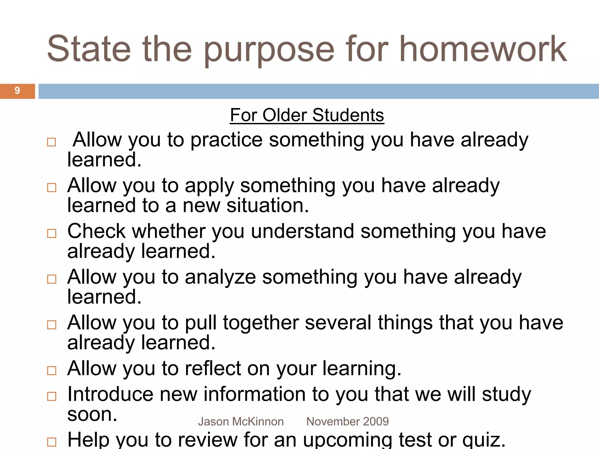 State the purpose for homework
9

                          For Older Students
        Allow you to practice something you have already
        learned.
       Allow you to apply something you have already
        learned to a new situation.
       Check whether you understand something you have
        already learned.
       Allow you to analyze something you have already
        learned.
       Allow you to pull together several things that you have
        already learned.
       Allow you to reflect on your learning.
       Introduce new information to you that we will study
        soon.          Jason McKinnon November 2009
       Help you to review for an upcoming test or quiz.
 
