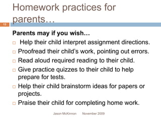 Homework practices for
13
     parents…
     Parents may if you wish…
      Help their child interpret assignment directions.

      Proofread their child’s work, pointing out errors.

      Read aloud required reading to their child.

      Give practice quizzes to their child to help

       prepare for tests.
      Help their child brainstorm ideas for papers or

       projects.
      Praise their child for completing home work.

                    Jason McKinnon   November 2009
 