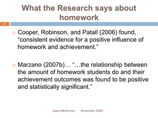 What the Research says about
                  homework
4


       Cooper, Robinson, and Patall (2006) found,
        “consistent evidence for a positive influence of
        homework and achievement.”

       Marzano (2007b)… “…the relationship between
        the amount of homework students do and their
        achievement outcomes was found to be positive
        and statistically significant.”


                     Jason McKinnon   November 2009
 