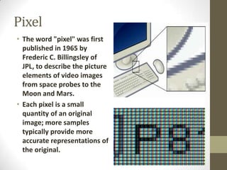 Pixel
• The word "pixel" was first
published in 1965 by
Frederic C. Billingsley of
JPL, to describe the picture
elements of video images
from space probes to the
Moon and Mars.
• Each pixel is a small
quantity of an original
image; more samples
typically provide more
accurate representations of
the original.

 