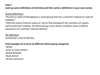 Task 1
Look up some definitions of ethnicity and then write a definition in your own words:
Online definitions
“the fact or state of belonging to a social group that has a common national or cultural
tradition.”
“Ethnicity means Cultural values or norms that distinguish the members of a given
community from another. An ethnic group is one whose members share a distinct
awareness of a common cultural identity.”
My definition
somebody’s cultural identity.
Find examples of at least six different ethnic group categories:
-White
-Asian or Asian British
-Mixed Multiple
-Black British
-African American

 
