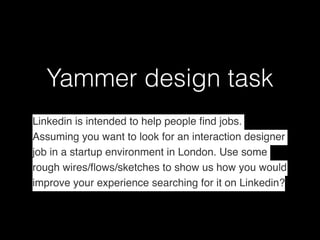 Yammer design task
Linkedin is intended to help people ﬁnd jobs.
Assuming you want to look for an interaction designer
job in a startup environment in London. Use some
rough wires/ﬂows/sketches to show us how you would
improve your experience searching for it on Linkedin?
 