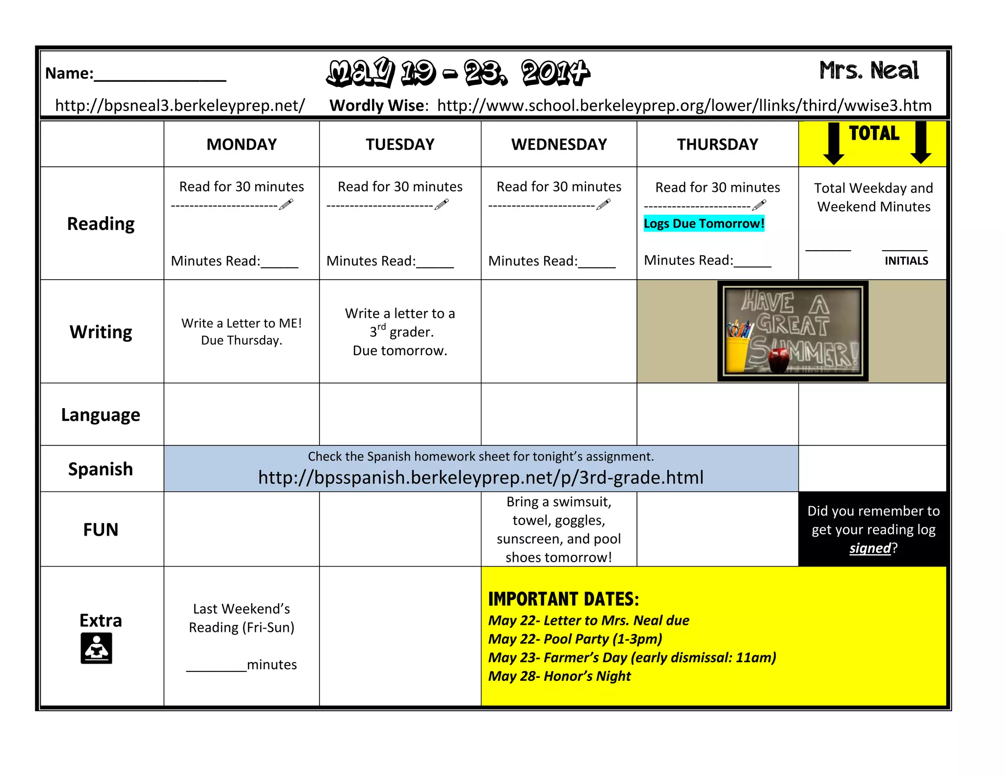 Name:_______________ May 19 - 23, 2014 Mrs. Neal
http://bpsneal3.berkeleyprep.net/ Wordly Wise: http://www.school.berkeleyprep.org/lower/llinks/third/wwise3.htm
MONDAY TUESDAY WEDNESDAY THURSDAY
TOTAL
Reading
Read for 30 minutes
-----------------------
Minutes Read:_____
Read for 30 minutes
-----------------------
Minutes Read:_____
Read for 30 minutes
-----------------------
Minutes Read:_____
Read for 30 minutes
-----------------------
Logs Due Tomorrow!
Minutes Read:_____
Total Weekday and
Weekend Minutes
______ ______
INITIALS
Writing
Write a Letter to ME!
Due Thursday.
Write a letter to a
3rd
grader.
Due tomorrow.
Language
Spanish
Check the Spanish homework sheet for tonight’s assignment.
http://bpsspanish.berkeleyprep.net/p/3rd-grade.html
FUN
Bring a swimsuit,
towel, goggles,
sunscreen, and pool
shoes tomorrow!
Did you remember to
get your reading log
signed?
Extra
Last Weekend’s
Reading (Fri-Sun)
________minutes
IMPORTANT DATES:
May 22- Letter to Mrs. Neal due
May 22- Pool Party (1-3pm)
May 23- Farmer’s Day (early dismissal: 11am)
May 28- Honor’s Night
